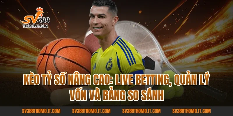 Kèo Tỷ Số nâng cao: Live betting, quản lý vốn và bảng so sánh